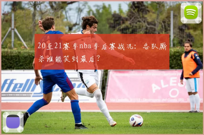 20至21赛季nba季后赛战况：各队厮杀谁能笑到最后？