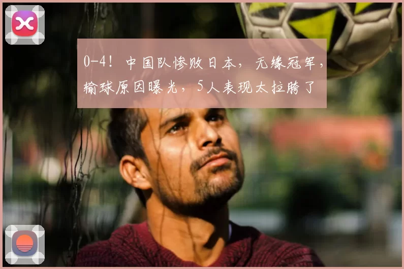 0-4!中国队惨败日本,无缘冠军,输球原因曝光,5人表现太拉胯了