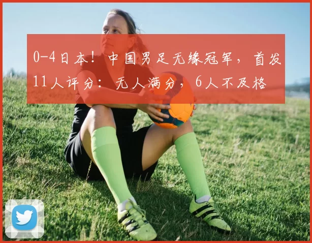 0-4日本！中国男足无缘冠军，首发11人评分：无人满分，6人不及格