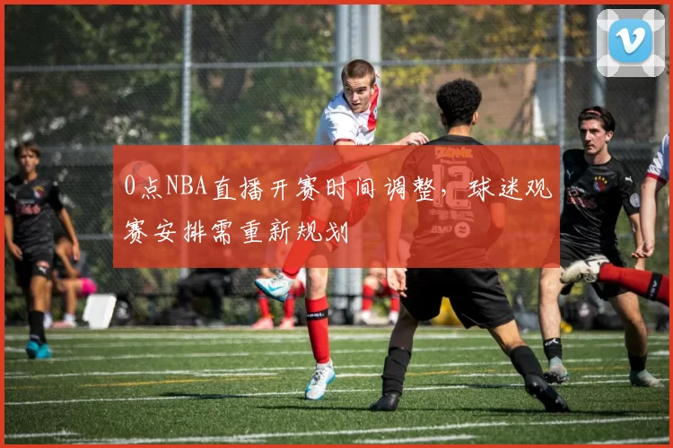 0点NBA直播开赛时间调整,球迷观赛安排需重新规划