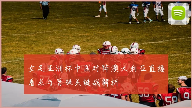 女足亚洲杯中国对阵澳大利亚直播看点与晋级关键战解析