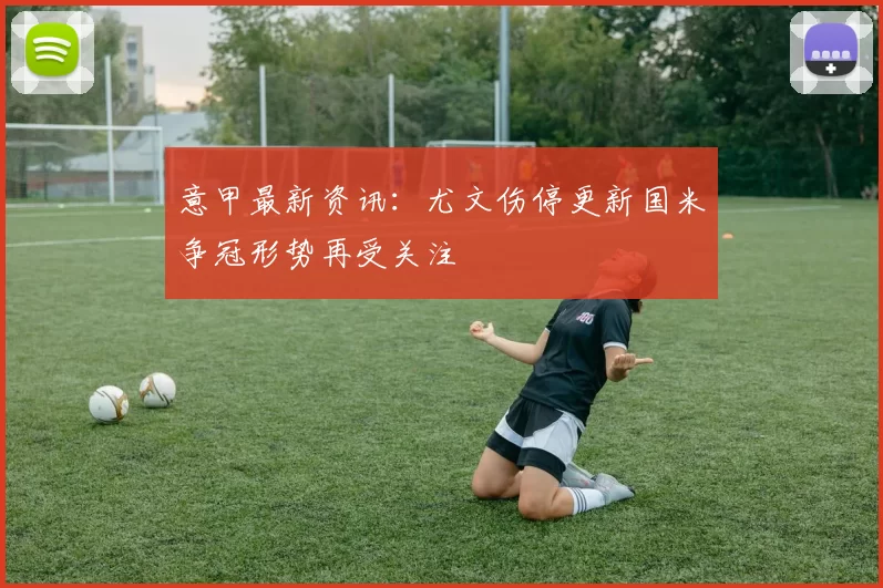 意甲最新资讯：尤文伤停更新国米争冠形势再受关注