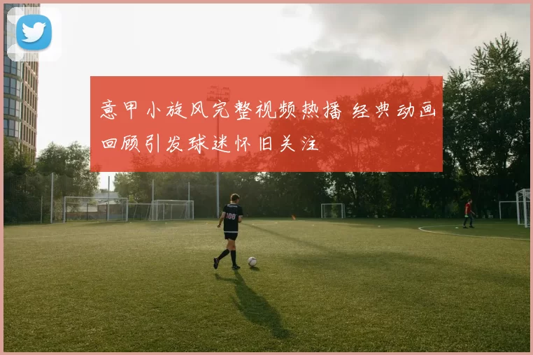 意甲小旋风完整视频热播 经典动画回顾引发球迷怀旧关注