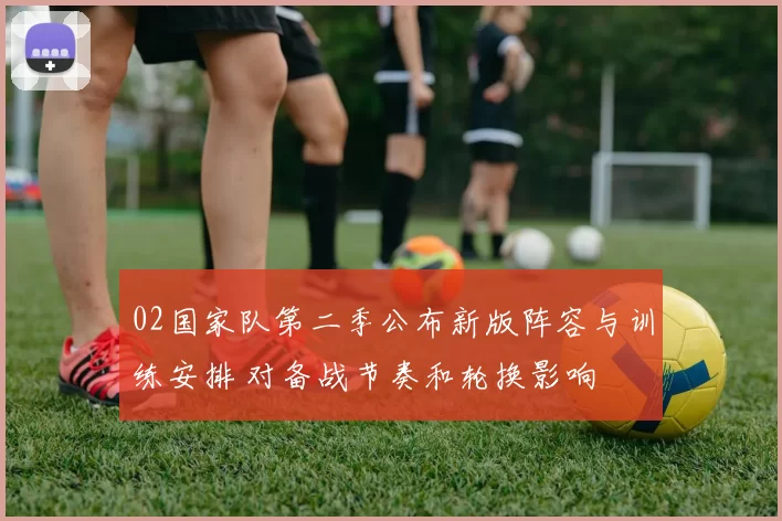 02国家队第二季公布新版阵容与训练安排 对备战节奏和轮换影响