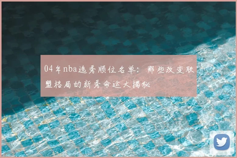 04年nba选秀顺位名单:那些改变联盟格局的新秀命运大揭秘