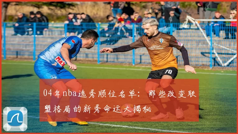 04年nba选秀顺位名单：那些改变联盟格局的新秀命运大揭秘