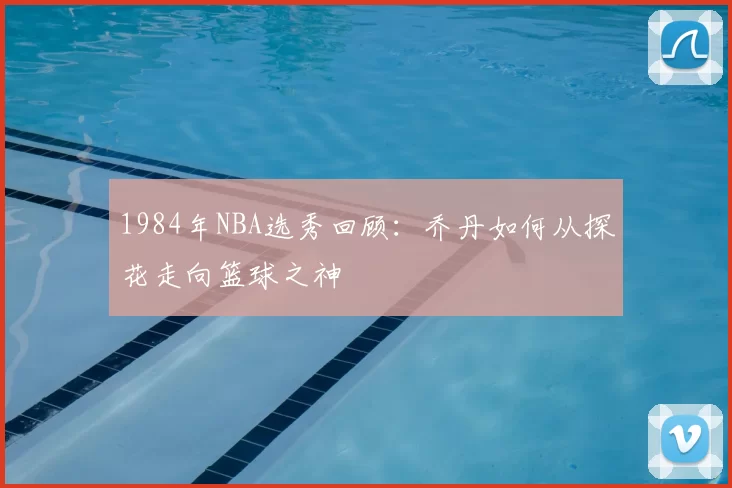 1984年NBA选秀回顾：乔丹如何从探花走向篮球之神