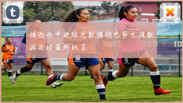 梅西西甲进球总数揭晓巴萨生涯数据定格最终纪录