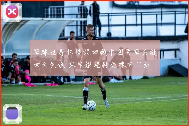 篮球世界杯视频回顾中国男篮关键回合失误 末节遭逆转无缘开门红
