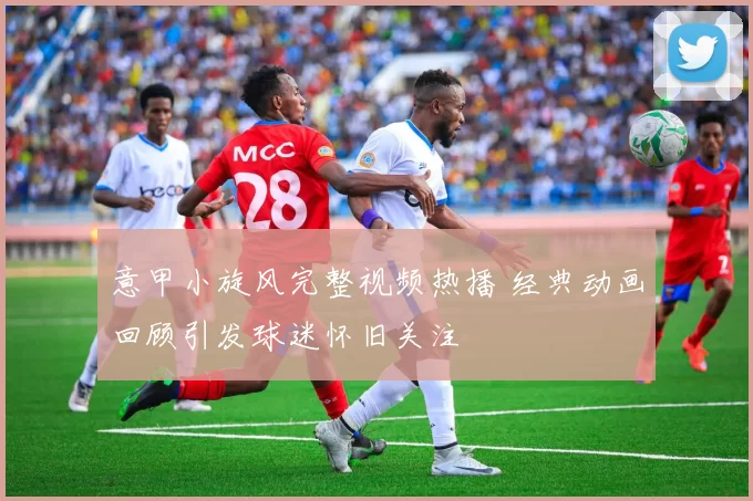 意甲小旋风完整视频热播 经典动画回顾引发球迷怀旧关注